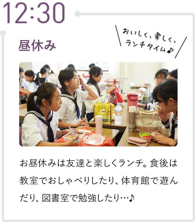 12:30 昼休み お昼休みは友達と楽しくランチ。食後は教室でおしゃべりしたり、体育館で遊んだり、図書室で勉強したり…♪