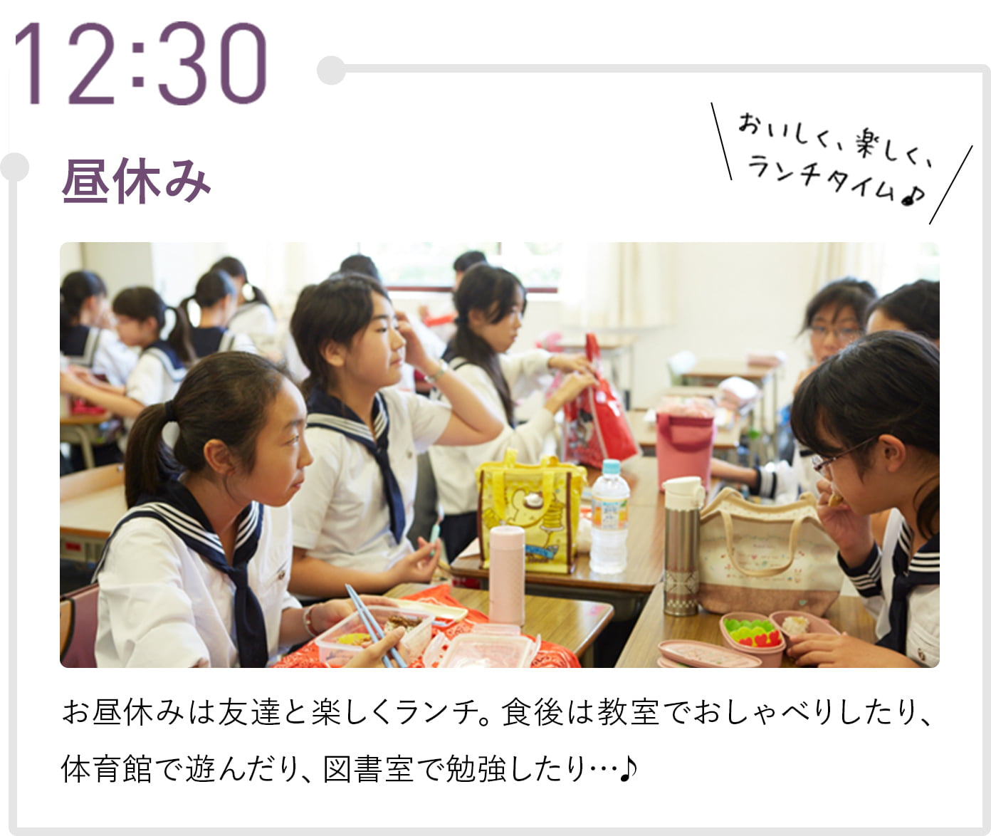 12:30 昼休み お昼休みは友達と楽しくランチ。食後は教室でおしゃべりしたり、体育館で遊んだり、図書室で勉強したり…♪