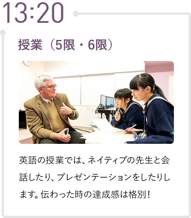 13:20 授業（5限・6限） 英語の授業では、ネイティブの先生と会話したり、プレゼンテーションをしたりします。伝わった時の達成感は格別！