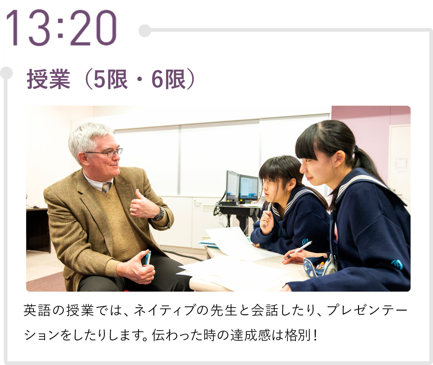 13:20 授業（5限・6限） 英語の授業では、ネイティブの先生と会話したり、プレゼンテーションをしたりします。伝わった時の達成感は格別！