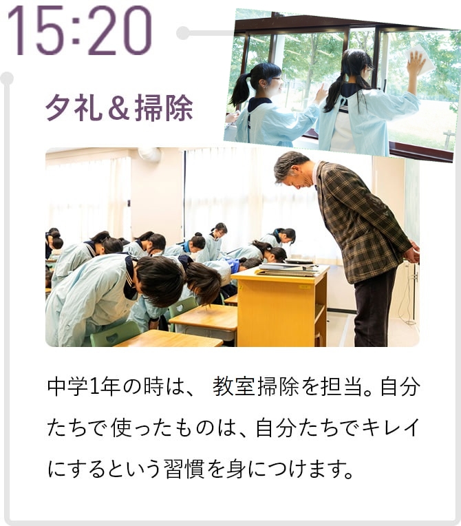 15:20 夕礼&掃除 中学1年の時は、教室掃除を担当。自分たちで使ったものは、自分たちでキレイにするという習慣を身につけます。