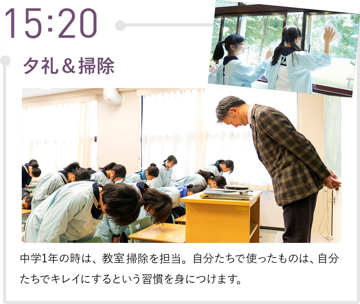 15:20 夕礼&掃除 中学1年の時は、教室掃除を担当。自分たちで使ったものは、自分たちでキレイにするという習慣を身につけます。